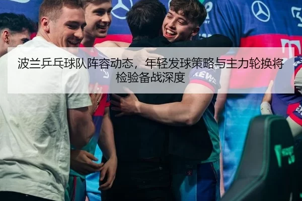 波兰乒乓球队阵容动态，年轻发球策略与主力轮换将检验备战深度